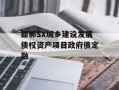 邯郸SX城乡建设发展债权资产项目政府债定融