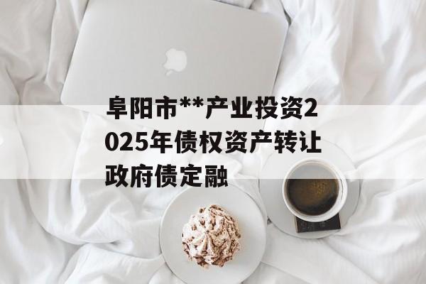 阜阳市**产业投资2025年债权资产转让政府债定融-第1张图片-定融评测网