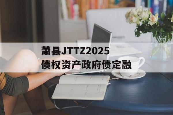 萧县JTTZ2025债权资产政府债定融-第1张图片-定融评测网